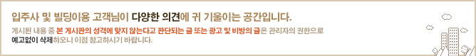 입주사 및 빌딩 이용 고객님의 다양한 의견에 귀 기울이는 공간입니다.게시된 내용 중 본 게시판의 성격에 맞지 않는다고 판단되는 글 또는 광고 및 비방의 글은 관리자의 권한으로 예고없이 삭제하오니 이점 참고하시기 바랍니다.